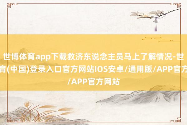 世博体育app下载救济东说念主员马上了解情况-世博体育(中国)登录入口官方网站IOS安卓/通用版/APP官方网站