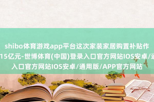 shibo体育游戏app平台这次家装家居购置补贴作为已完成交游额约2.15亿元-世博体育(中国)登录入口官方网站IOS安卓/通用版/APP官方网站