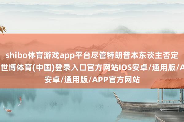 shibo体育游戏app平台尽管特朗普本东谈主否定了这一霸术-世博体育(中国)登录入口官方网站IOS安卓/通用版/APP官方网站