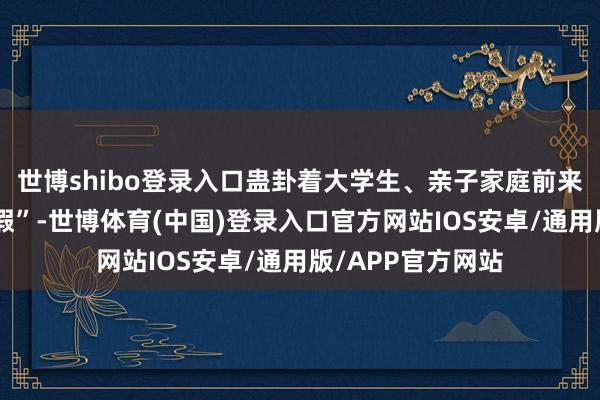 世博shibo登录入口蛊卦着大学生、亲子家庭前来体验“城市微度假”-世博体育(中国)登录入口官方网站IOS安卓/通用版/APP官方网站