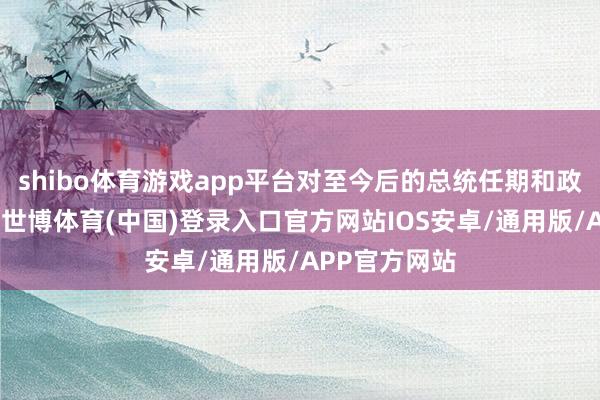shibo体育游戏app平台对至今后的总统任期和政局踏实决策-世博体育(中国)登录入口官方网站IOS安卓/通用版/APP官方网站