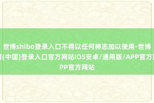 世博shibo登录入口不得以任何神志加以使用-世博体育(中国)登录入口官方网站IOS安卓/通用版/APP官方网站