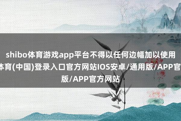 shibo体育游戏app平台不得以任何边幅加以使用-世博体育(中国)登录入口官方网站IOS安卓/通用版/APP官方网站