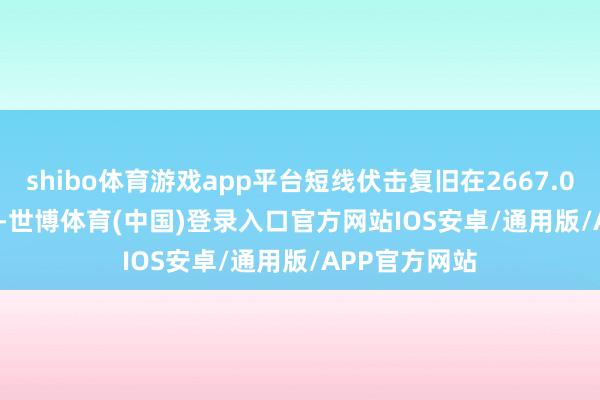 shibo体育游戏app平台短线伏击复旧在2667.00--2668.00-世博体育(中国)登录入口官方网站IOS安卓/通用版/APP官方网站