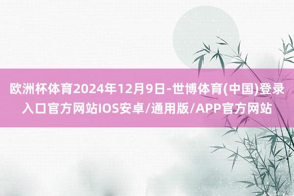 欧洲杯体育2024年12月9日-世博体育(中国)登录入口官方网站IOS安卓/通用版/APP官方网站
