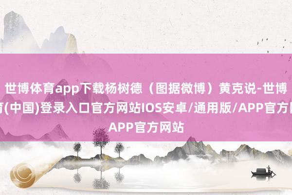 世博体育app下载杨树德（图据微博）黄克说-世博体育(中国)登录入口官方网站IOS安卓/通用版/APP官方网站