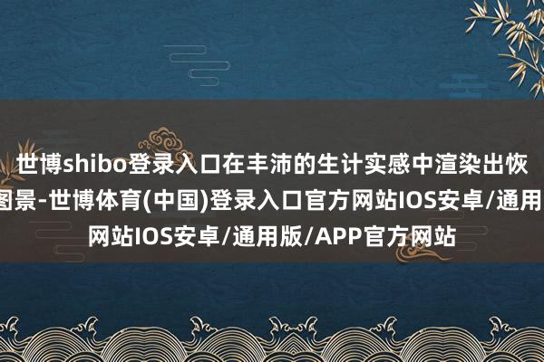 世博shibo登录入口在丰沛的生计实感中渲染出恢宏、神奇的世界图景-世博体育(中国)登录入口官方网站IOS安卓/通用版/APP官方网站