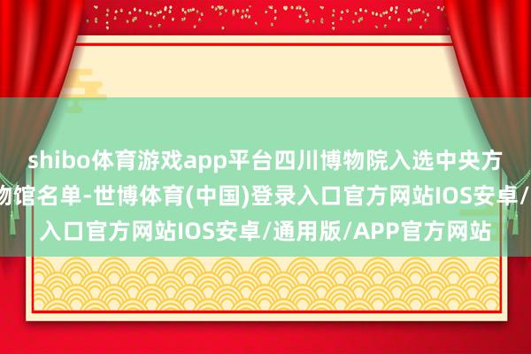 shibo体育游戏app平台四川博物院入选中央方位共开国度级要点博物馆名单-世博体育(中国)登录入口官方网站IOS安卓/通用版/APP官方网站