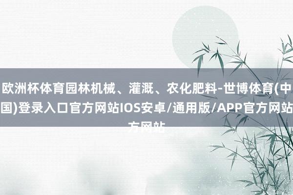 欧洲杯体育园林机械、灌溉、农化肥料-世博体育(中国)登录入口官方网站IOS安卓/通用版/APP官方网站