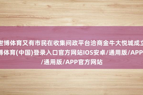 世博体育又有市民在收集问政平台洽商金牛大悦城成立发达-世博体育(中国)登录入口官方网站IOS安卓/通用版/APP官方网站