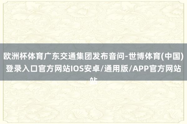 欧洲杯体育广东交通集团发布音问-世博体育(中国)登录入口官方网站IOS安卓/通用版/APP官方网站