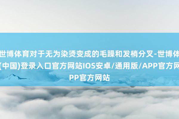 世博体育对于无为染烫变成的毛躁和发梢分叉-世博体育(中国)登录入口官方网站IOS安卓/通用版/APP官方网站