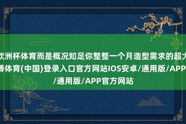 欧洲杯体育而是概况知足你整整一个月造型需求的超大容量-世博体育(中国)登录入口官方网站IOS安卓/通用版/APP官方网站