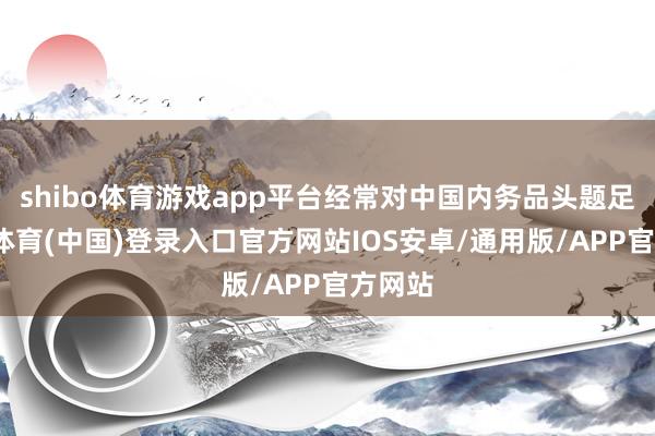 shibo体育游戏app平台经常对中国内务品头题足-世博体育(中国)登录入口官方网站IOS安卓/通用版/APP官方网站