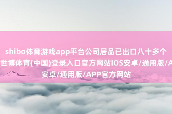 shibo体育游戏app平台公司居品已出口八十多个国度和地区-世博体育(中国)登录入口官方网站IOS安卓/通用版/APP官方网站