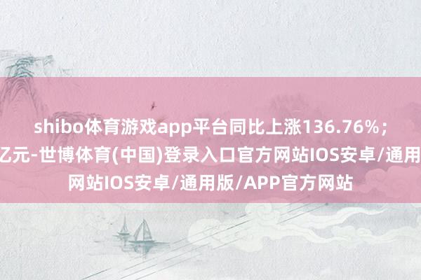shibo体育游戏app平台同比上涨136.76%；归母净利润2.28亿元-世博体育(中国)登录入口官方网站IOS安卓/通用版/APP官方网站
