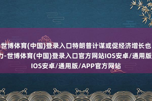 世博体育(中国)登录入口特朗普计谋或促经济增长也可能增物价压力-世博体育(中国)登录入口官方网站IOS安卓/通用版/APP官方网站