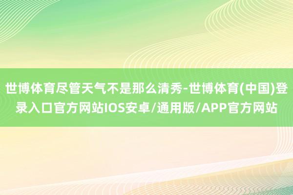 世博体育尽管天气不是那么清秀-世博体育(中国)登录入口官方网站IOS安卓/通用版/APP官方网站