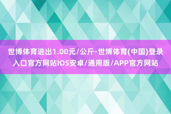 世博体育进出1.00元/公斤-世博体育(中国)登录入口官方网站IOS安卓/通用版/APP官方网站