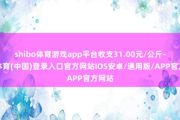 shibo体育游戏app平台收支31.00元/公斤-世博体育(中国)登录入口官方网站IOS安卓/通用版/APP官方网站