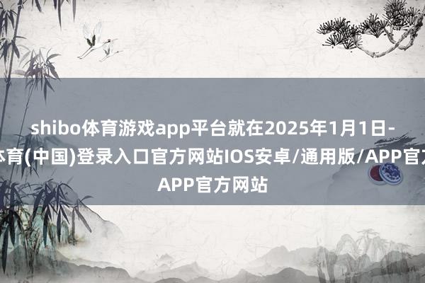 shibo体育游戏app平台就在2025年1月1日-世博体育(中国)登录入口官方网站IOS安卓/通用版/APP官方网站