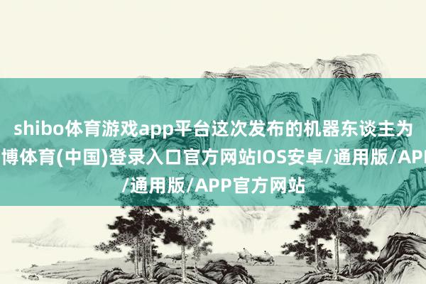 shibo体育游戏app平台这次发布的机器东谈主为原型机-世博体育(中国)登录入口官方网站IOS安卓/通用版/APP官方网站
