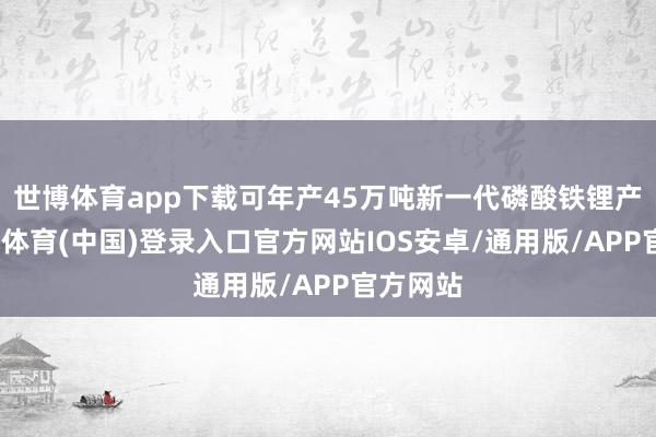 世博体育app下载可年产45万吨新一代磷酸铁锂产物-世博体育(中国)登录入口官方网站IOS安卓/通用版/APP官方网站