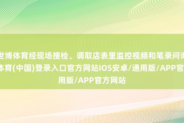 世博体育经现场搜检、调取店表里监控视频和笔录问询-世博体育(中国)登录入口官方网站IOS安卓/通用版/APP官方网站