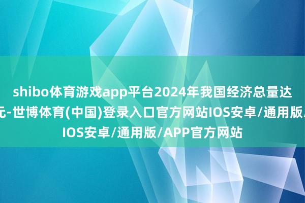 shibo体育游戏app平台2024年我国经济总量达到134.9万亿元-世博体育(中国)登录入口官方网站IOS安卓/通用版/APP官方网站