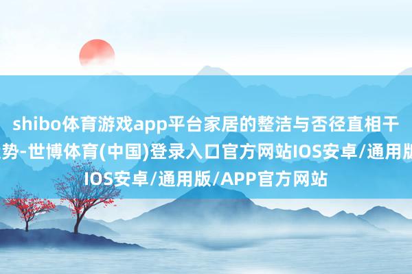 shibo体育游戏app平台家居的整洁与否径直相干到家庭成员的运势-世博体育(中国)登录入口官方网站IOS安卓/通用版/APP官方网站