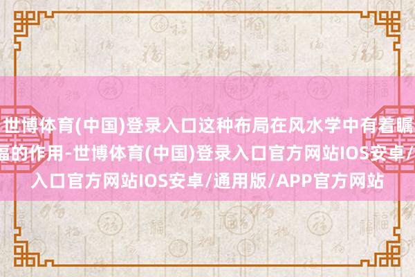 世博体育(中国)登录入口这种布局在风水学中有着瞩生疏气外泄、聚财纳福的作用-世博体育(中国)登录入口官方网站IOS安卓/通用版/APP官方网站