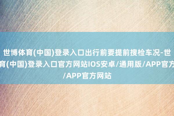 世博体育(中国)登录入口出行前要提前搜检车况-世博体育(中国)登录入口官方网站IOS安卓/通用版/APP官方网站