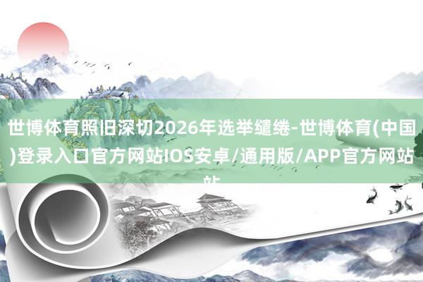 世博体育照旧深切2026年选举缱绻-世博体育(中国)登录入口官方网站IOS安卓/通用版/APP官方网站