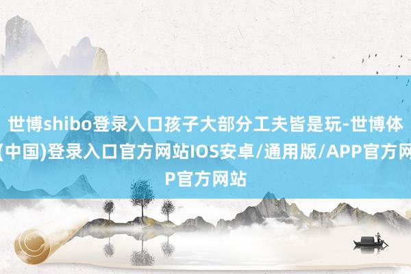 世博shibo登录入口孩子大部分工夫皆是玩-世博体育(中国)登录入口官方网站IOS安卓/通用版/APP官方网站