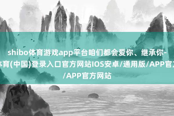 shibo体育游戏app平台咱们都会爱你、继承你-世博体育(中国)登录入口官方网站IOS安卓/通用版/APP官方网站