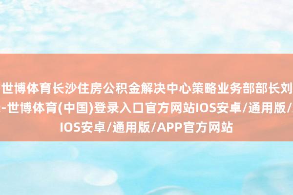 世博体育长沙住房公积金解决中心策略业务部部长刘丹对记者暗示-世博体育(中国)登录入口官方网站IOS安卓/通用版/APP官方网站