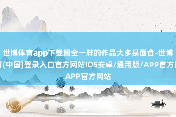 世博体育app下载周全一胖的作品大多是面食-世博体育(中国)登录入口官方网站IOS安卓/通用版/APP官方网站