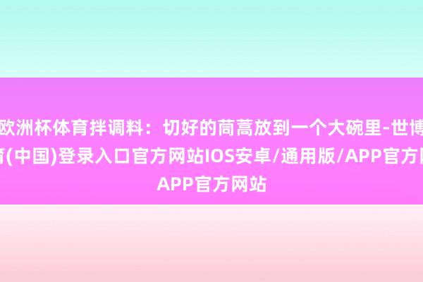 欧洲杯体育拌调料：切好的茼蒿放到一个大碗里-世博体育(中国)登录入口官方网站IOS安卓/通用版/APP官方网站
