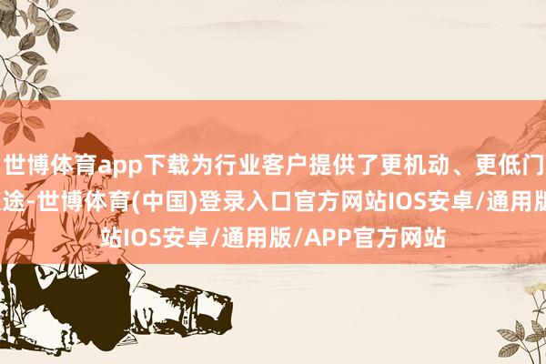 世博体育app下载为行业客户提供了更机动、更低门槛的本领升级旅途-世博体育(中国)登录入口官方网站IOS安卓/通用版/APP官方网站