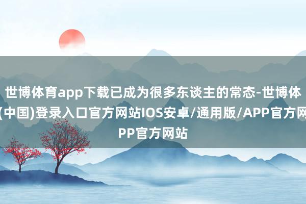 世博体育app下载已成为很多东谈主的常态-世博体育(中国)登录入口官方网站IOS安卓/通用版/APP官方网站