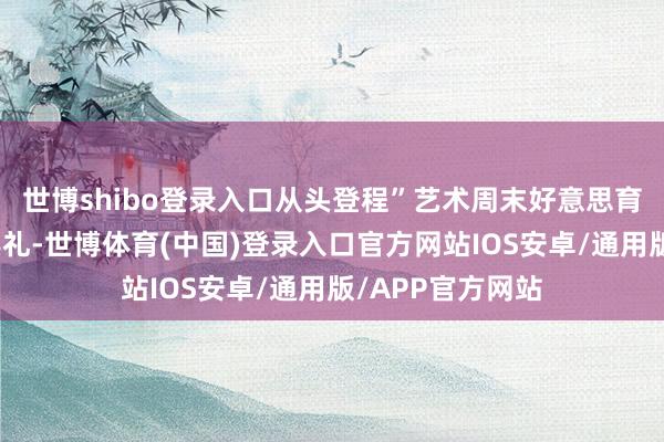 世博shibo登录入口从头登程”艺术周末好意思育推行伙同初始典礼-世博体育(中国)登录入口官方网站IOS安卓/通用版/APP官方网站