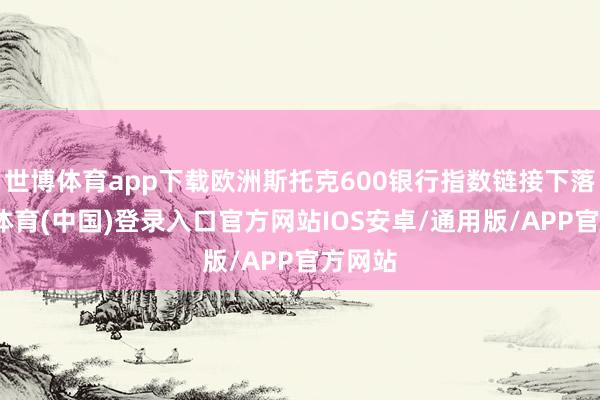 世博体育app下载欧洲斯托克600银行指数链接下落-世博体育(中国)登录入口官方网站IOS安卓/通用版/APP官方网站