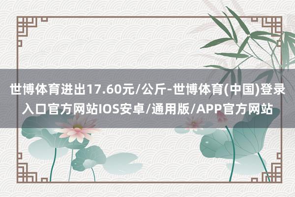 世博体育进出17.60元/公斤-世博体育(中国)登录入口官方网站IOS安卓/通用版/APP官方网站