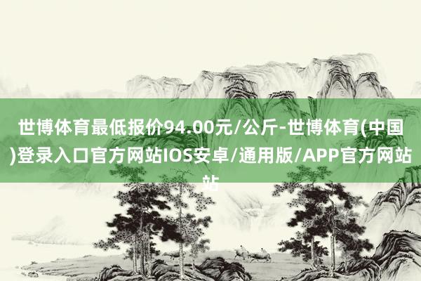 世博体育最低报价94.00元/公斤-世博体育(中国)登录入口官方网站IOS安卓/通用版/APP官方网站