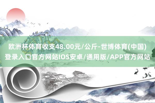 欧洲杯体育收支48.00元/公斤-世博体育(中国)登录入口官方网站IOS安卓/通用版/APP官方网站