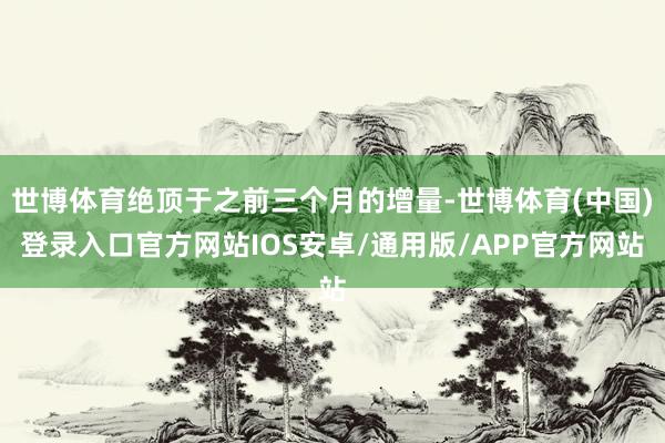世博体育绝顶于之前三个月的增量-世博体育(中国)登录入口官方网站IOS安卓/通用版/APP官方网站