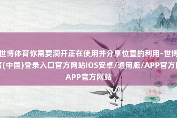 世博体育你需要洞开正在使用并分享位置的利用-世博体育(中国)登录入口官方网站IOS安卓/通用版/APP官方网站