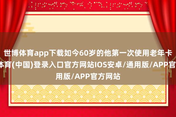 世博体育app下载如今60岁的他第一次使用老年卡-世博体育(中国)登录入口官方网站IOS安卓/通用版/APP官方网站