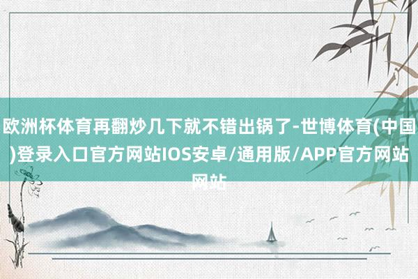 欧洲杯体育再翻炒几下就不错出锅了-世博体育(中国)登录入口官方网站IOS安卓/通用版/APP官方网站