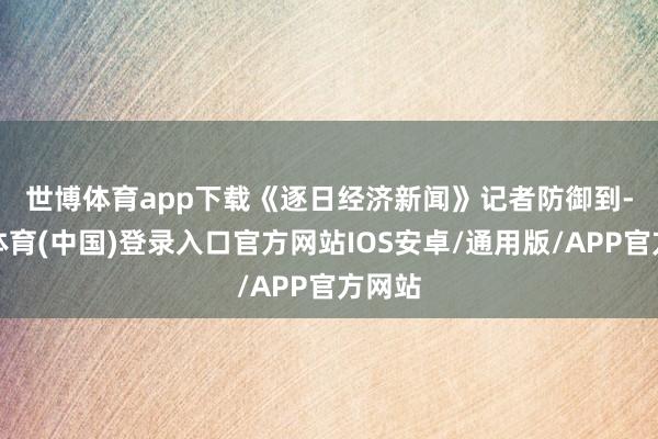 世博体育app下载　　《逐日经济新闻》记者防御到-世博体育(中国)登录入口官方网站IOS安卓/通用版/APP官方网站